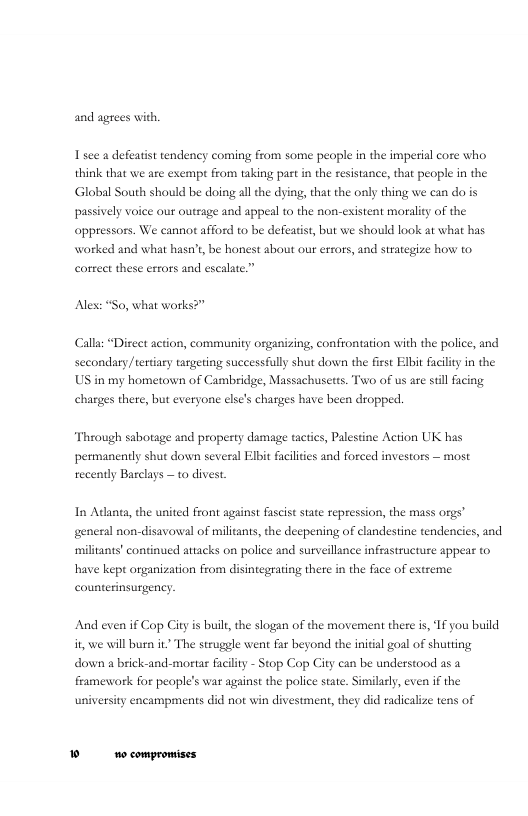 and agrees with.  1sce a defeatist tendency coming from some people in the imperial core who think that we are exempt from taking past in the resistance, that people in the. Global South should be doing all the dying, that the only thing we can do is passively voice our outrage and appel to the non-esistent moralit of the oppressors. We cannot afford to be defeatist, but we should look at what has worked and what hasn’t be honest about our erors, and strategize how to corret these errors and escalate.”  Alex: “So, what works?”  Calla “Direet action, community organizing, confrontation ith the poice, and secondary teriary targeting successfully shut dowen the first Elbit failiy in the US in my hometown of Cambridge, Massachusetts. Two of us are sill facig charges there, bt everyone else’s charges have been dropped.  Through sabotage and property damage tactics, Palestine Action UK has permanently shut down several Elbit facliies and forced investors — most recenty Barclays — to divest.  In Adanea, the united Front against fascist state repression, the mass orgs” general non-disavowal of militants, the deepening of clandestine tendencies, and militants’ continued attacks on police and surveillince infrastructuze appeas to have kept organization from disintegrating there in the face of extreme counterinsurgency  And even if Cop City is buil, the slogan of the movement there is, 1f you build i, we will burn it The struggle went far beyond the inital goal of shutting down  brick-and-mortar facility - Stop Cop City can be understood a5 framewark for people’s war against the police state. Similaely, even i the university encampments did not win divestment, they did radicalize tens of  ® o compromises 